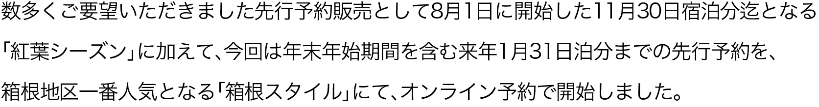 数多くご要望いただきました先行予約販売として8月1日に開始した11月30日宿泊分迄となる「紅葉シーズン」に加えて、今回は年末年始期間を含む来年1月31日泊分までの先行予約を、箱根地区一番人気となる「箱根スタイル」にて、オンライン予約で開始しました。
