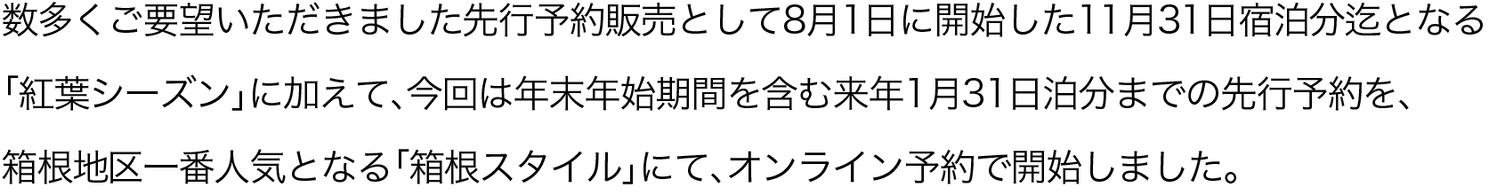 数多くご要望いただきました先行予約販売として8月1日に開始した11月31日宿泊分迄となる「紅葉シーズン」に加えて、今回は年末年始期間を含む来年1月31日泊分までの先行予約を、箱根地区一番人気となる「箱根スタイル」にて、オンライン予約で開始しました。