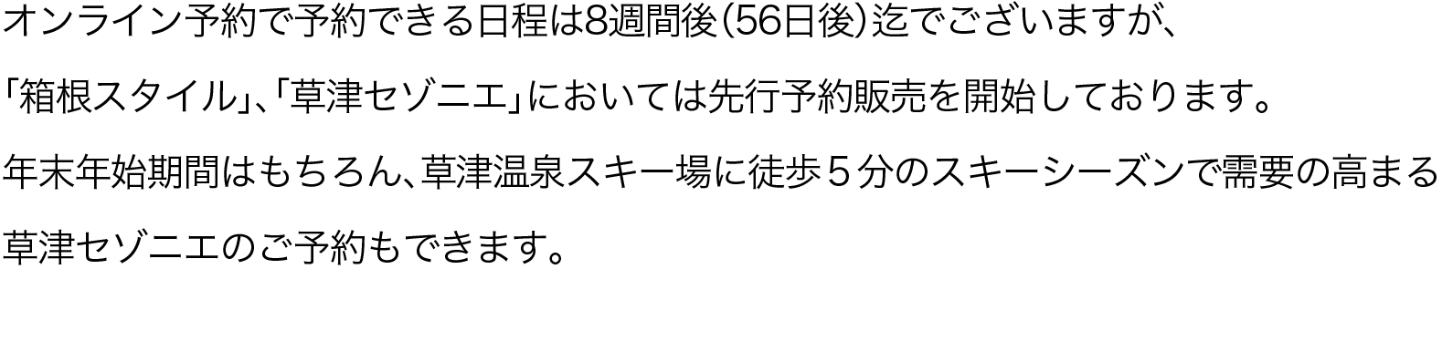 オンライン予約で予約できる日程は8週間後（56日後）迄でございますが、「箱根スタイル」、「草津セゾニエ」においては先行予約販売を開始しております。年末年始期間はもちろん、草津温泉スキー場に徒歩５分のスキーシーズンで需要の高まる草津セゾニエのご予約もできます。