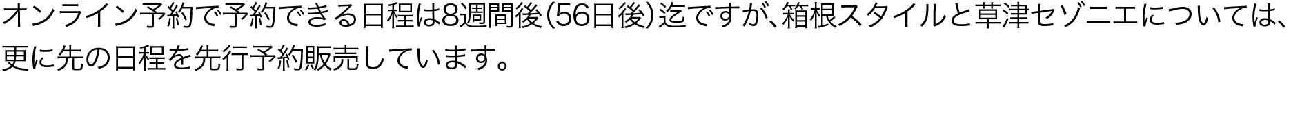 オンライン予約で予約できる日程は8週間後（56日後）迄ですが、箱根スタイルと草津セゾニエについては、更に先の日程を先行予約販売しています。